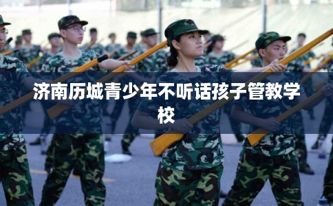 济南历城青少年不听话孩子管教学校