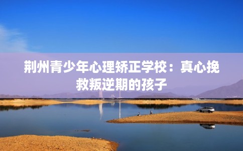 荆州青少年心理矫正学校:真心挽救叛逆期的孩子 荆州青少年心理矫正学校:真心挽救叛逆期的孩子