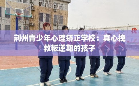 荆州青少年心理矫正学校：真心挽救叛逆期的孩子