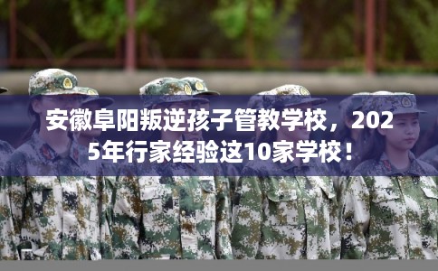 安徽阜阳叛逆孩子管教学校，2025年行家经验这10家学校！