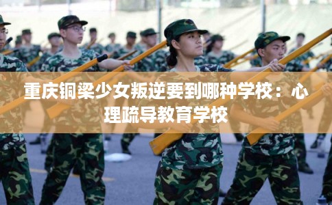 重庆铜梁少女叛逆要到哪种学校：心理疏导教育学校