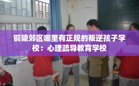 铜陵郊区哪里有正规的叛逆孩子学校：心理疏导教育学校