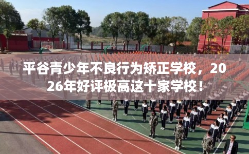 平谷青少年不良行为矫正学校，2026年好评极高这十家学校！