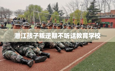 潜江孩子叛逆期不听话教育学校 潜江孩子叛逆期不听话教育学校