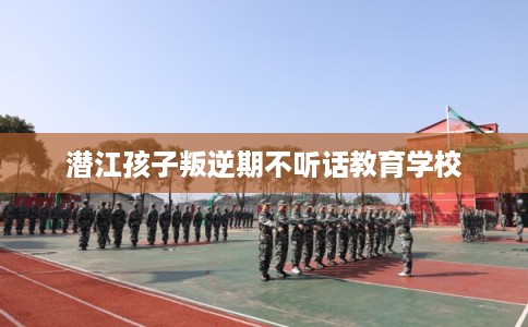 潜江孩子叛逆期不听话教育学校