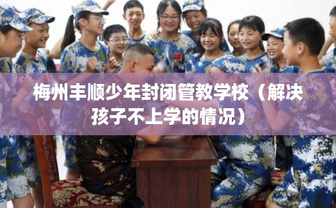 梅州丰顺少年封闭管教学校（解决孩子不上学的情况）