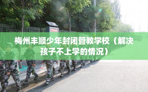 梅州丰顺少年封闭管教学校（解决孩子不上学的情况）