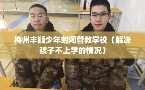 梅州丰顺少年封闭管教学校（解决孩子不上学的情况）
