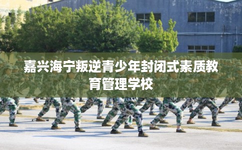 嘉兴海宁叛逆青少年封闭式素质教育管理学校