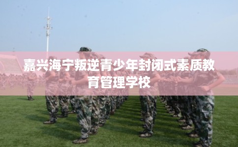 嘉兴海宁叛逆青少年封闭式素质教育管理学校