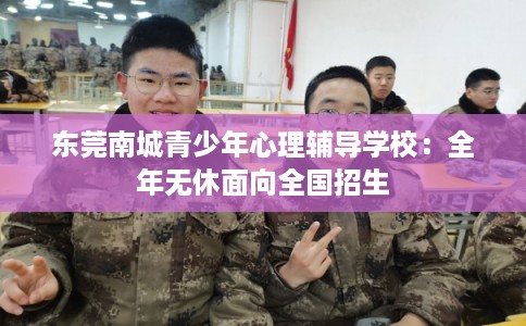 东莞南城青少年心理辅导学校：全年无休面向全国招生