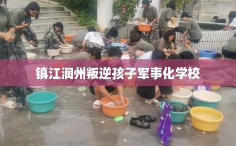 镇江润州叛逆孩子军事化学校