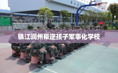 镇江润州叛逆孩子军事化学校