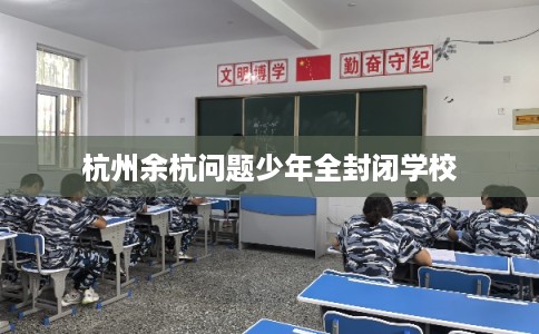 杭州余杭问题少年全封闭学校 杭州余杭问题少年全封闭学校