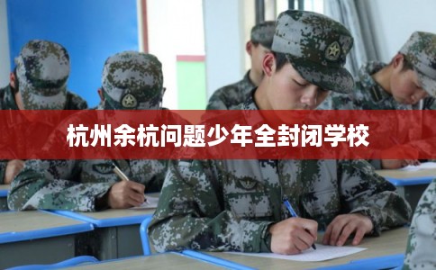 杭州余杭问题少年全封闭学校 杭州余杭问题少年全封闭学校