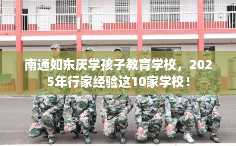 南通如东厌学孩子教育学校，2025年行家经验这10家学校！