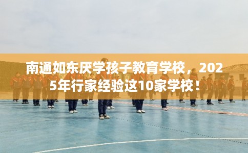 南通如东厌学孩子教育学校，2025年行家经验这10家学校！