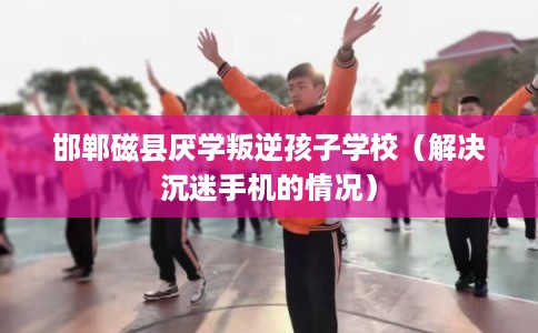 邯郸磁县厌学叛逆孩子学校（解决沉迷手机的情况）