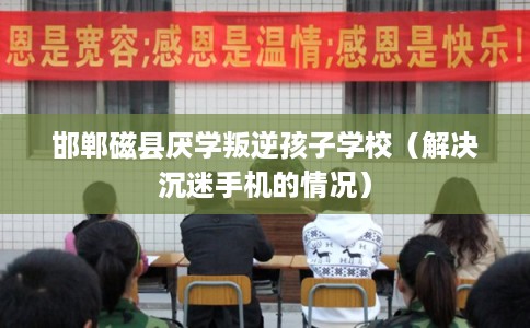 邯郸磁县厌学叛逆孩子学校（解决沉迷手机的情况）