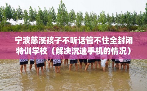 宁波慈溪孩子不听话管不住全封闭特训学校(解决沉迷手机的情况) 宁波慈溪孩子不听话管不住全封闭特训学校(解决沉迷手机的情况)