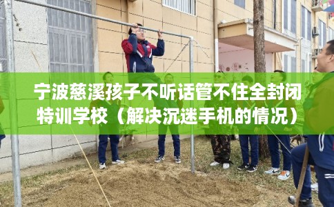 宁波慈溪孩子不听话管不住全封闭特训学校（解决沉迷手机的情况）