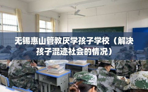 无锡惠山管教厌学孩子学校（解决孩子混迹社会的情况）