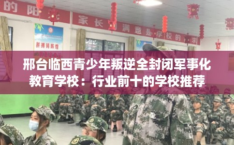 邢台临西青少年叛逆全封闭军事化教育学校：行业前十的学校推荐