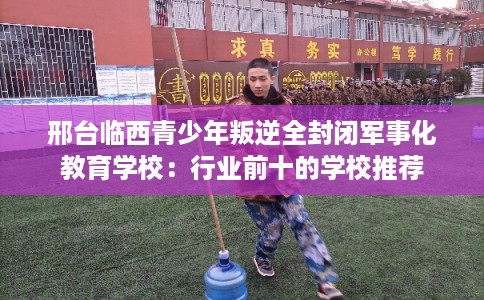 邢台临西青少年叛逆全封闭军事化教育学校：行业前十的学校推荐