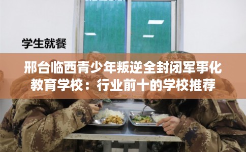 邢台临西青少年叛逆全封闭军事化教育学校：行业前十的学校推荐