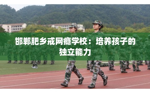 邯郸肥乡戒网瘾学校:培养孩子的独立能力 邯郸肥乡戒网瘾学校:培养孩子的独立能力