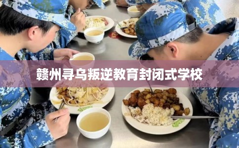 赣州寻乌叛逆教育封闭式学校 赣州寻乌叛逆教育封闭式学校