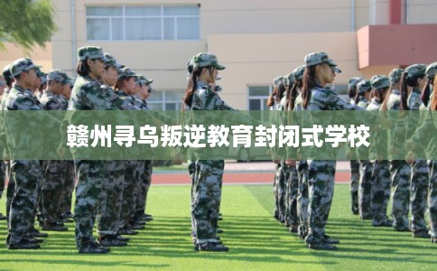 赣州寻乌叛逆教育封闭式学校 赣州寻乌叛逆教育封闭式学校