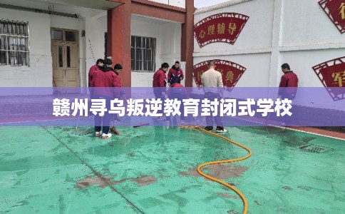 赣州寻乌叛逆教育封闭式学校 赣州寻乌叛逆教育封闭式学校