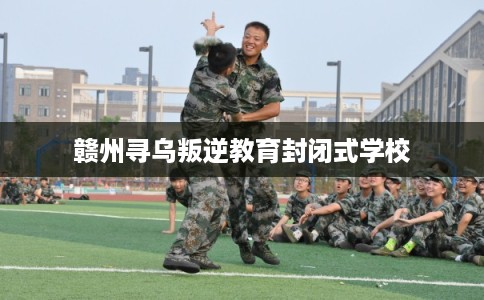 赣州寻乌叛逆教育封闭式学校