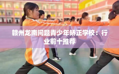 赣州龙南问题青少年矫正学校:行业前十推荐 赣州龙南问题青少年矫正学校:行业前十推荐