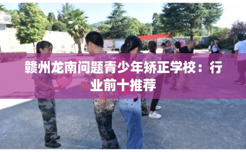 赣州龙南问题青少年矫正学校:行业前十推荐 赣州龙南问题青少年矫正学校:行业前十推荐