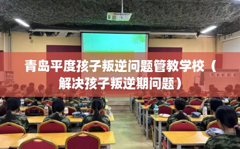 青岛平度孩子叛逆问题管教学校(解决孩子叛逆期问题) 青岛平度孩子叛逆问题管教学校(解决孩子叛逆期问题)