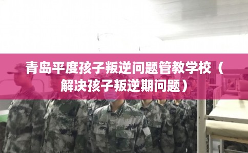 青岛平度孩子叛逆问题管教学校（解决孩子叛逆期问题）