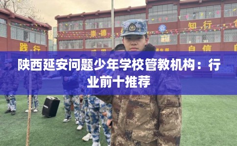 陕西延安问题少年学校管教机构:行业前十推荐 陕西延安问题少年学校管教机构:行业前十推荐
