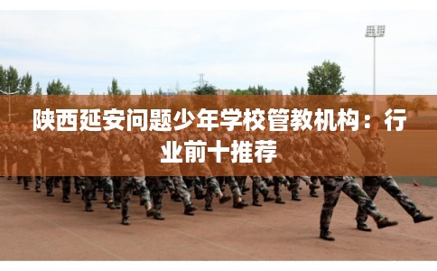 陕西延安问题少年学校管教机构:行业前十推荐 陕西延安问题少年学校管教机构:行业前十推荐