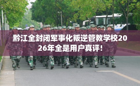 黔江全封闭军事化叛逆管教学校2026年全是用户真评! 黔江全封闭军事化叛逆管教学校2026年全是用户真评!
