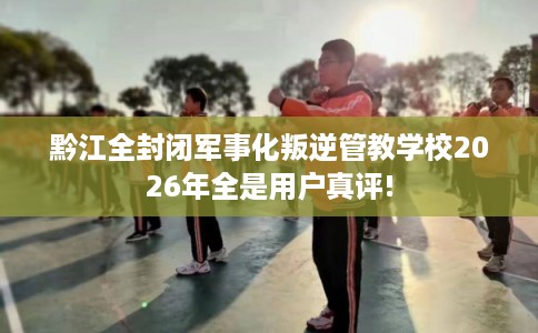 黔江全封闭军事化叛逆管教学校2026年全是用户真评! 黔江全封闭军事化叛逆管教学校2026年全是用户真评!