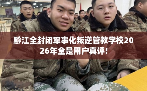 黔江全封闭军事化叛逆管教学校2026年全是用户真评! 黔江全封闭军事化叛逆管教学校2026年全是用户真评!