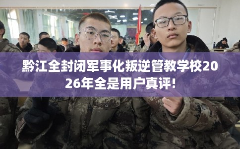 黔江全封闭军事化叛逆管教学校2026年全是用户真评!
