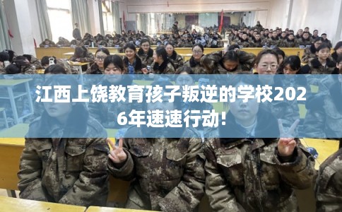 江西上饶教育孩子叛逆的学校2026年速速行动!
