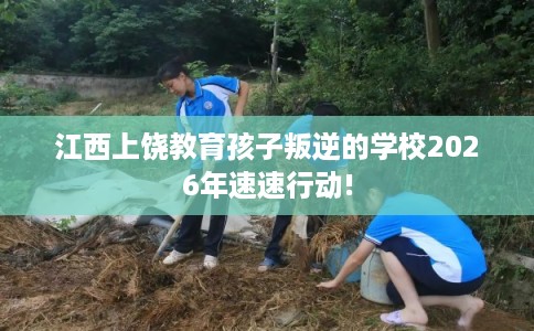 江西上饶教育孩子叛逆的学校2026年速速行动!