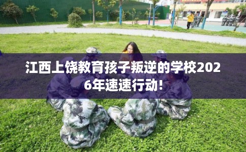 江西上饶教育孩子叛逆的学校2026年速速行动!