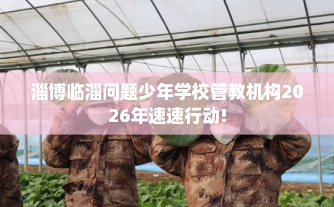 淄博临淄问题少年学校管教机构2026年速速行动!