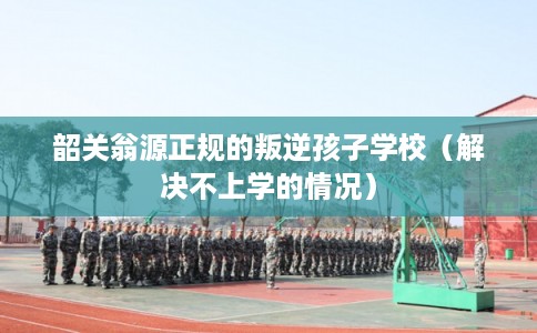 韶关翁源正规的叛逆孩子学校（解决不上学的情况）