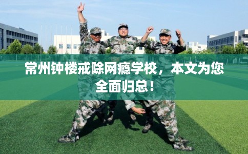 常州钟楼戒除网瘾学校,本文为您全面归总! 常州钟楼戒除网瘾学校,本文为您全面归总!